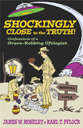 Shockingly Close to the Truth!: Confessions of a Grave-Robbing Ufologist