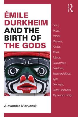 mile Durkheim and the Birth of the Gods: Clans, Incest, Totems, Phratries, Hordes, Mana, Taboos, Corroborees, Sodalities, Menstrual Blood, Apes, Churingas, Cairns, and Other Mysterious Things - Maryanski, Alexandra