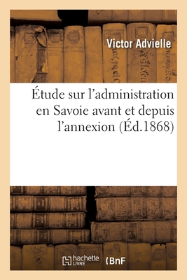 tude Sur l'Administration En Savoie Avant Et Depuis l'Annexion, Suivie d'Un Vocabulaire Explicatif: Des Appellations Et Locutions En Usage En Savoie, Dans Le Langage Administratif Et Judiciaire - Advielle, Victor