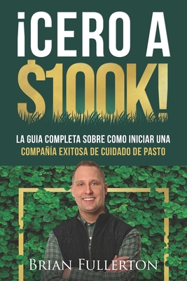 Cero A $100k!: La Gu?a Completa Sobre C?mo Iniciar una Compa?a Exitosa de Cuidado de Pasto - Fullerton, Brian