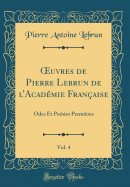 uvres de Pierre Lebrun de lAcad?mie Fran?aise, Vol. 4: Odes Et Po?sies Premi?res (Classic Reprint)