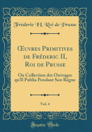 uvres Primitives de Fr?deric II, Roi de Prusse, Vol. 4: Ou Collection des Ouvrages qu'Il Publia Pendant Son R?gne (Classic Reprint)