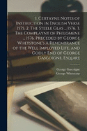 1. Certayne Notes of Instruction in English Verse 1575. 2. The Steele Glas ... 1576. 3. The Complaynt of Philomene ... 1576. Preceded by George Whetstone's A Remembrance of the Well Imployed Life, and Godly end of George Gascoigne, Esquire