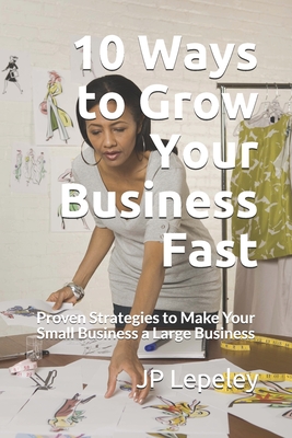 10 Ways to Grow Your Business Fast: Proven Strategies to Make Your Small Business a Large Business - Lepeley, Jp