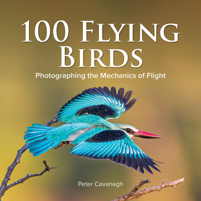 100 Flying Birds: Photographing the Mechanics of Flight - Cavanagh, Peter (Photographer)