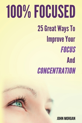 100% Focused: 25 Great Ways To Improve Your Focus And Concentration - Morgan, John