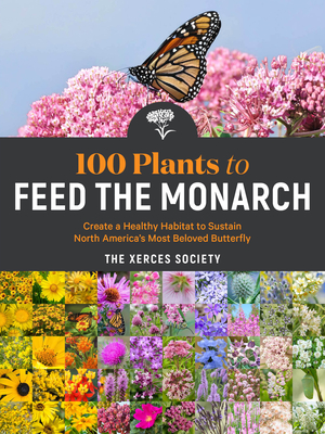 100 Plants to Feed the Monarch: Create a Healthy Habitat to Sustain North America's Most Beloved Butterfly - The Xerces Society