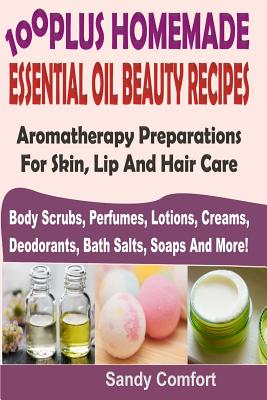 100 Plus Homemade Essential Oil Beauty Recipes: Aromatherapy Preparations For Skin, Lip And Hair Care (Body Scrubs, Perfumes, Lotions, Creams, Deodorants, Bath Salts, Soaps And More) - Comfort, Sandy