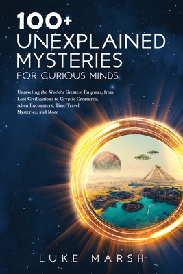 100+ Unexplained Mysteries for Curious Minds: Unraveling the World's Greatest Enigmas, from Lost Civilizations to Cryptic Creatures, Alien Encounters, Time Travel Mysteries, and More - Marsh, Luke