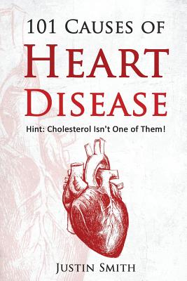 101 Causes of Heart Disease: Hint: Cholesterol Isn't One of Them! - Smith, Justin