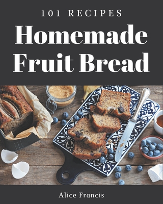 101 Homemade Fruit Bread Recipes: A Fruit Bread Cookbook to Fall In Love With - Francis, Alice