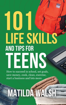 101 Life Skills and Tips for Teens - How to succeed in school, boost your self-confidence, set goals, save money, cook, clean, start a business and lots more. - Walsh, Matilda