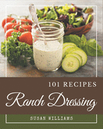 101 Ranch Dressing Recipes: A Ranch Dressing Cookbook for Effortless Meals