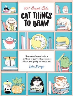 101 Super Cute Cat Things to Draw: Draw, Doodle, and Color a Plethora of Purrfectly Pawsome Felines and Quirky Cat Mash-Ups - Mayo, Lulu