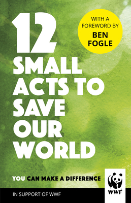 12 Small Acts to Save Our World: Simple, Everyday Ways You Can Make a Difference - WWF, and Fogle, Ben (Foreword by)