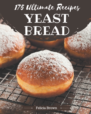 175 Ultimate Yeast Bread Recipes: The Best Yeast Bread Cookbook that Delights Your Taste Buds - Brown, Felicia