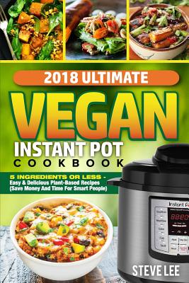 2018 Ultimate Vegan Instant Pot Cookbook: 5 Ingredients or Less- Easy & Delicious Plant-Based Recipes (Save Money and Time for Smart People) - Lee, Steve