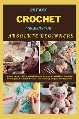 25 Fast Crochet Projects for Absolute Beginners: Master the Art of Crochet A Complete Step-by-Step Guide to Essential Techniques, Beautiful Patterns, and Stunning Projects for Beginners - Davis, Robert J