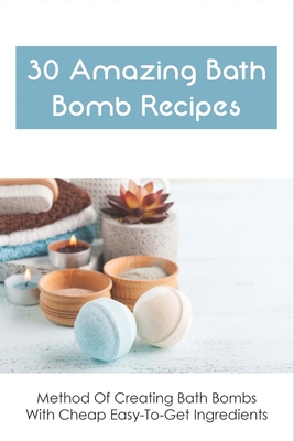 30 Amazing Bath Bomb Recipes: Method Of Creating Bath Bombs With Cheap Easy-To-Get Ingredients: Guide To Making Fizzy Bath Bombs At Home - Henriques, Khadijah