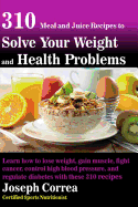 310 Meal and Juice Recipes to Solve Your Weight and Health Problems: Learn How to Lose Weight, Gain Muscle, Fight Cancer, Control High Blood Pressure, and Regulate Diabetes with These 310 Recipes!
