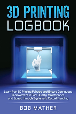 3D Printing Logbook: Learn from 3D Printing Failures and Ensure Continuous Improvement in Print Quality, Maintenance and Speed through Systematic Record Keeping - Mather, Bob