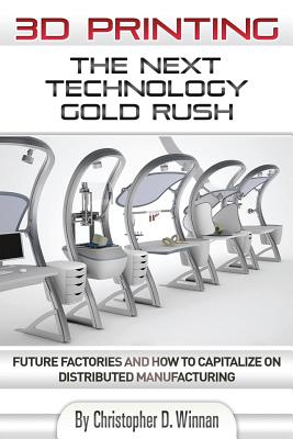 3D Printing: The Next Technology Gold Rush - Future Factories and How to Capitalize on Distributed Manufacturing - Winnan, Christopher D