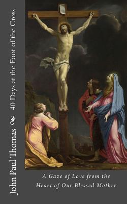 40 Days at the Foot of the Cross: A Gaze of Love from the Heart of Our Blessed Mother - Thomas, John Paul