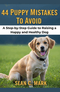 44 Puppy Mistakes To Avoid: A Step-by-Step Guide to Raising a Happy and Healthy Dog
