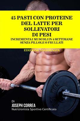 45 Pasti Con Proteine del Latte Per Sollevatori Di Pesi: Incrementa I Muscoli in 4 Settimane Senza Pillole O Frullati - Correa (Nutrizionista Sportivo Certifica