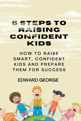 5 Steps to Raising Confident Kids: How to raise smart, confident kids and prepare them for success - George, Edward