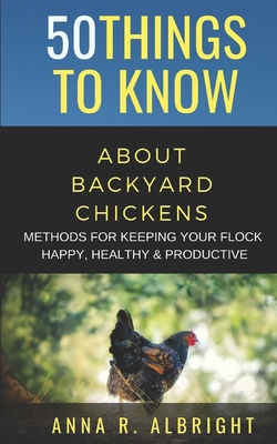 50 Things to Know about Backyard Chickens: Methods for Keeping Your Flock Happy, Healthy, and Productive - To Know, 50 Things, and Albright, Anna R