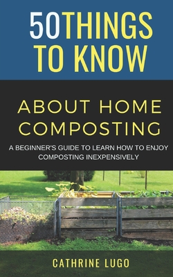 50 Things to Know About Home Composting: A Beginners Guide to Learn How to Enjoy Composting Inexpensively - To Know, 50 Things, and Lugo, Cathrine