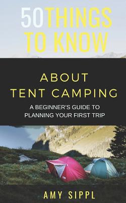 50 Things to Know about Tent Camping: A Beginner's Guide to Planning Your First Trip - To Know, 50 Things, and Sippl, Amy