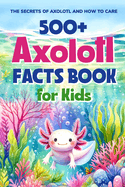 500+ Axolotl Facts Book for Kids: The Secrets of Axolotl and How to Care: Awesome Facts about Axolotl