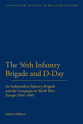 56th Infantry Brigade and D-Day: An Independent Infantry Brigade and the Campaign in North West Europe 1944-1945 - Holborn, Andrew, Dr.