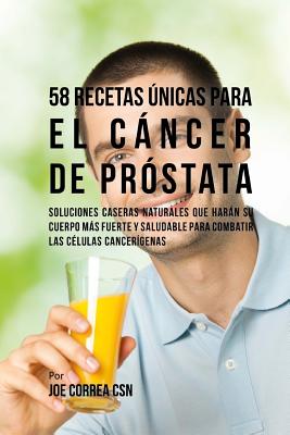 58 Recetas nicas Para El Cncer de Prstata: Soluciones Caseras Naturales Que Harn Su Cuerpo Ms Fuerte Y Saludable Para Combatir Las Clulas Cancergenas - Correa Csn, Joe