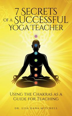 7 Secrets of a Successful Yoga Teacher: Using the Chakras as a Guide for Teaching - Mitchell, Dr Lisa Dana