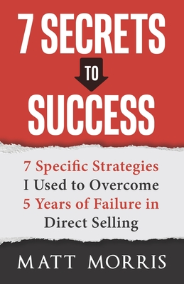 7 Secrets to Success: 7 Specific Strategies I Used to Overcome 5 Years of Failure in Direct Selling - Morris, Matt