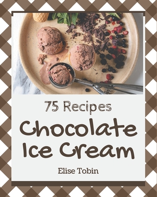 75 Chocolate Ice Cream Recipes: The Best Chocolate Ice Cream Cookbook that Delights Your Taste Buds - Tobin, Elise