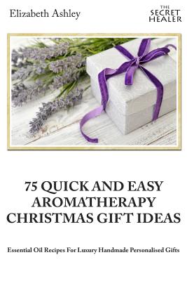 75 Quick and Easy Aromatherapy Christmas Gifts Ideas: Essential Oil Recipes For Handmade Personalised Gifts - Ashley, Elizabeth