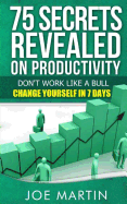 75 Secrets Revealed on Productivity: Don't Work Like a Bull. Change Yourself in 7 Days
