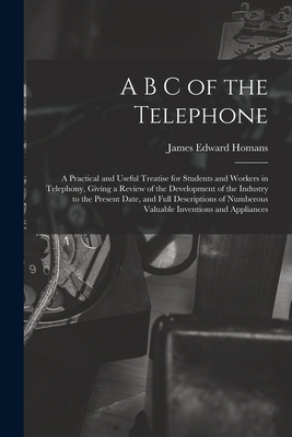 A B C of the Telephone: A Practical and Useful Treatise for Students and Workers in Telephony, Giving a Review of the Development of the Industry to the Present Date, and Full Descriptions of Numberous Valuable Inventions and Appliances - Homans, James Edward