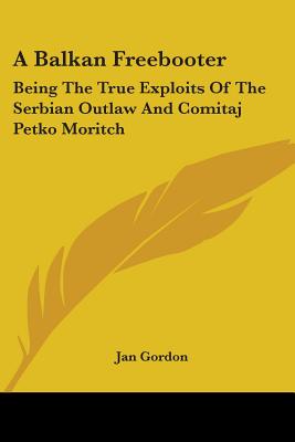 A Balkan Freebooter: Being The True Exploits Of The Serbian Outlaw And Comitaj Petko Moritch - Gordon, Jan, Professor