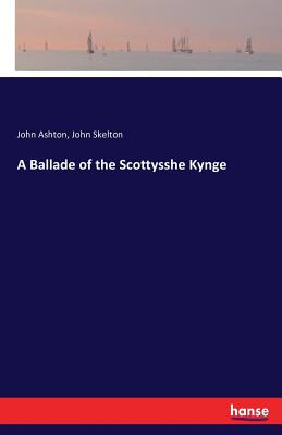 A Ballade of the Scottysshe Kynge - Skelton, John, Sir, and Ashton, John