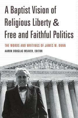 A Baptist Vision of Religious Liberty & Free and Faithful Politics: The Words and Writings of James M. Dunn - Weaver, Aaron Douglas, and Dunn, James M