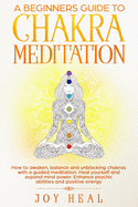A Beginners Guide to Chakra Meditation: How to awaken, balance and unblocking Chakras with a guided Meditation. Heal yourself and Expand Mind Power. Enhance psychic abilities and Positive Energy