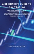 A Beginner's Guide to Day Trading: How to Make Profit with Shortterm Trading. Stocks, Master Etfs, Futures and Forex Through the Strategies of the Best Traders