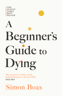 A Beginner's Guide to Dying: The Sunday Times Bestseller, 'Has Anyone Ever Written a More Inspirational Paean to the Joy of Life?' Daily Mail