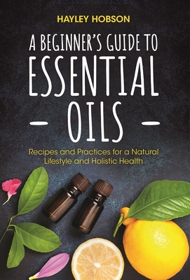 A Beginner's Guide to Essential Oils: Recipes and Practices for a Natural Lifestyle and Holistic Health (Essential Oils Reference Guide, Aromatherapy Book, Homeopathy) - Hobson, Hayley