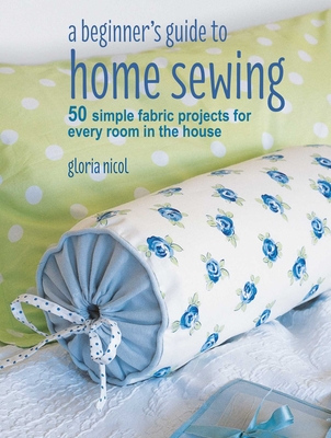 A Beginner's Guide to Home Sewing: 50 Simple Fabric Projects for Every Room in the House - Nicol, Gloria